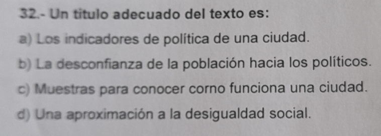 32.- Un título adecuado del texto es:
a) Los indicadores de política de una ciudad.
b) La desconfianza de la población hacia los políticos.
c) Muestras para conocer corno funciona una ciudad.
d) Una aproximación a la desigualdad social.