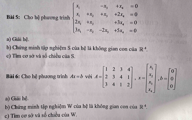 Cho hệ phương trình beginarrayl x_1&-x_3&+x_4=0 x_1&+x_2&+2x_4=0 2x_1+x_2&+3x_4=0 3x_1-x_2&-2x_1+5x_4=0endarray.
a) Giải hệ. 
b) Chứng minh tập nghiệm S của hệ là không gian con của R^4. 
c) Tìm cơ sở và số chiều của S. 
* Bài 6: Cho hệ phương trình Ax=b với A=beginbmatrix 1&2&3&4 2&3&4&1 3&4&1&2endbmatrix , x=beginbmatrix x_i x_i x_i x_iendbmatrix , b=beginbmatrix 0 0 0endbmatrix
a) Giải hệ. 
b) Chứng minh tập nghiệm W của hệ là không gian con của R^4. 
c) Tìm cơ sở và số chiều của W.