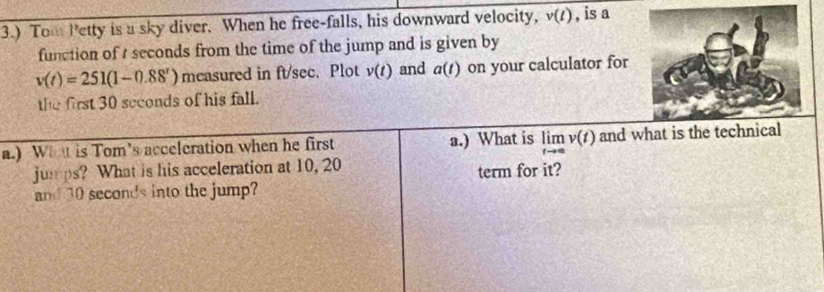 3.) Tom Petty is a sky diver. When he free-falls, his downward velocity, v(t) , is a 
function of seconds from the time of the jump and is given by
v(t)=251(1-0.88^t) mcasured in ft/sec. Plot v(t) and a(t) on your calculator for 
the first 30 seconds of his fall. 
a.) What is Tom's acceleration when he first a.) What is limlimits _tto ∈fty v(t) and what is 
jumps? What is his acceleration at 10, 20
term for it? 
and 30 seconds into the jump?