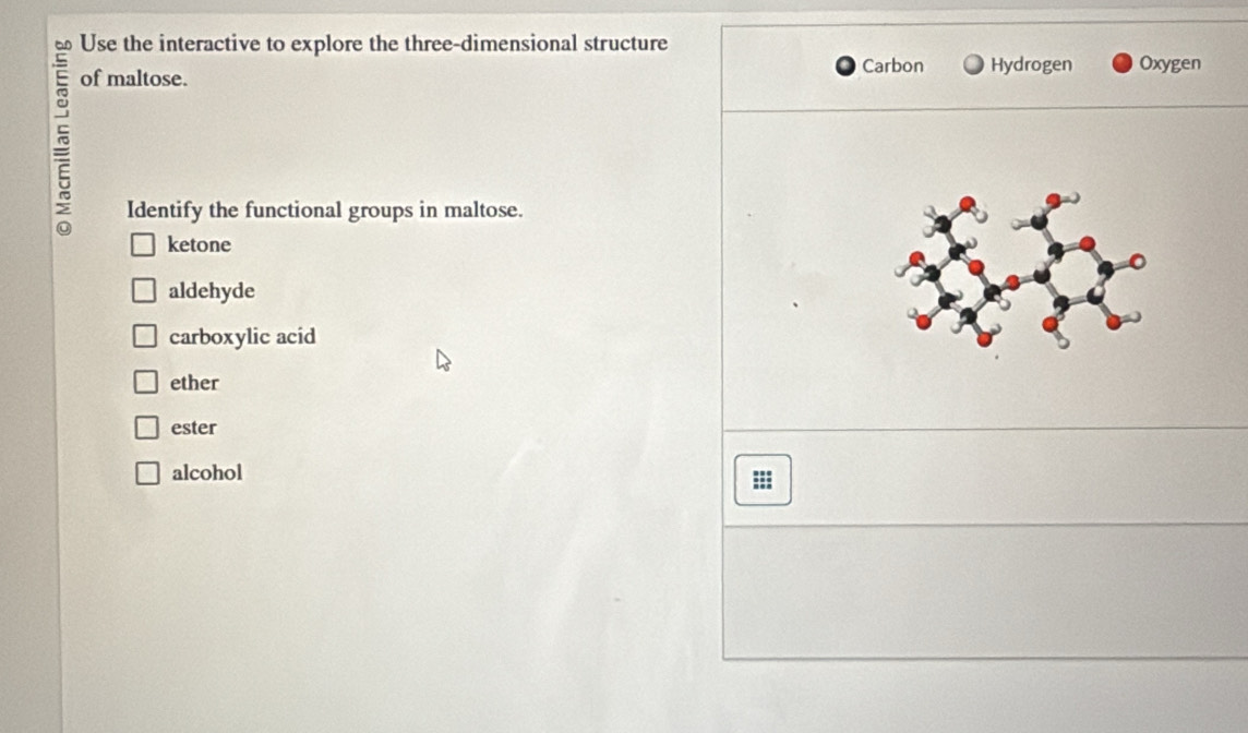 Use the interactive to explore the three-dimensional structure
Carbon Hydrogen Oxygen
of maltose.
> Identify the functional groups in maltose.
ketone
aldehyde
carboxylic acid
ether
ester
alcohol
::