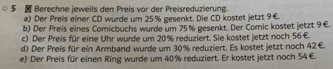 5 ₹ Berechne jeweils den Preis vor der Preisreduzierung. 
a) Der Preis einer CD wurde um 25% gesenkt. Die CD kostet jetzt 9€. 
b) Der Preis eines Comicbuchs wurde um 75% gesenkt. Der Comic kostet jetzt 9€. 
c) Der Preis für eine Uhr wurde um 20% reduziert. Sie kostet jetzt noch 56€. 
d) Der Preis für ein Armband wurde um 30% reduziert. Es kostet jetzt noch 42€. 
e) Der Preis für einen Ring wurde um 40% reduziert. Er kostet jetzt noch 54€.