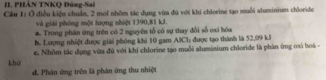 PHẢN TNKQ Đúng-Sai
Câu 1: Ở điều kiện chuẩn, 2 mol nhôm tác dụng vừa đủ với khí chlorine tạo muối aluminium chloride
và giải phóng một lượng nhiệt 1390, 81 kJ.
a. Trong phản ứng trên có 2 nguyên tố có sự thay đổi số oxi hóa
b. Lượng nhiệt được giải phóng khi 10 gam AlCl₃ được tạo thành là 52,09 kJ
c. Nhôm tác dụng vừa đủ với khí chlorine tạo muối aluminium chloride là phản ứng oxi hoá -
khử
d. Phản ứng trên là phản ứng thu nhiệt