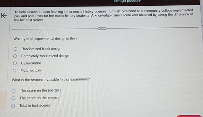 point (s) possibie
To help assess student learning in her music history courses, a music professor at a community college implemented
pre- and post-tests for her music history students. A knowledge-gained score was obtained by taking the difference of
the two test scores
What type of experimental design is this?
Randomized block design
Completely randomized design
Case-control
Matched pair
What is the response variable in this experiment?
The score on the posttest
The score on the pretest
Total in test scores