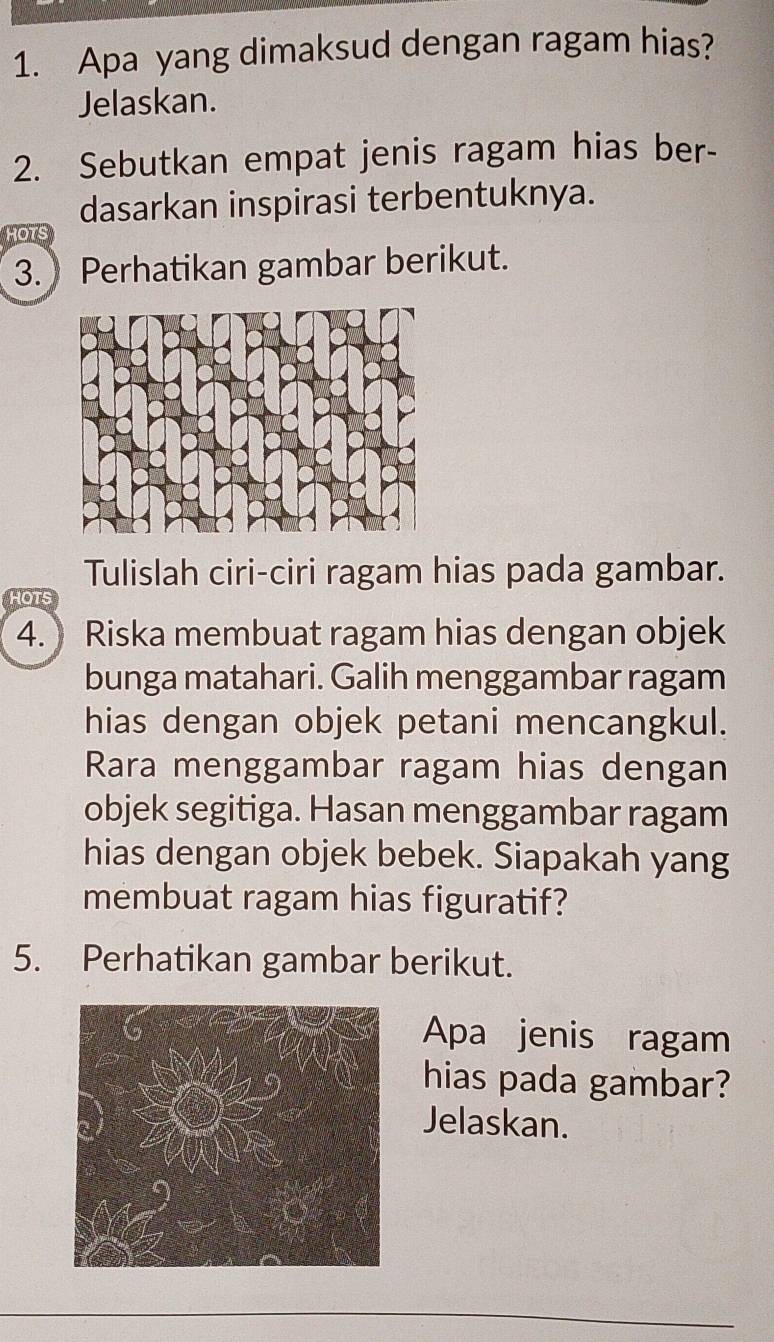 Apa yang dimaksud dengan ragam hias? 
Jelaskan. 
2. Sebutkan empat jenis ragam hias ber- 
dasarkan inspirasi terbentuknya. 
HOTS 
3. Perhatikan gambar berikut. 
Tulislah ciri-ciri ragam hias pada gambar. 
4. Riska membuat ragam hias dengan objek 
bunga matahari. Galih menggambar ragam 
hias dengan objek petani mencangkul. 
Rara menggambar ragam hias dengan 
objek segitiga. Hasan menggambar ragam 
hias dengan objek bebek. Siapakah yang 
membuat ragam hias figuratif? 
5. Perhatikan gambar berikut. 
Apa jenis ragam 
hias pada gambar? 
Jelaskan.