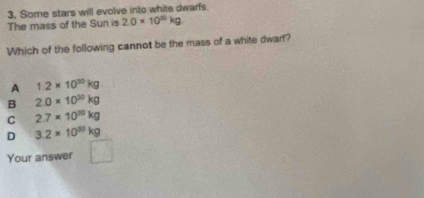 Some stars will evolve into white dwarfs.
The mass of the Sun is 2.0* 10^(30)kg. 
Which of the following cannot be the mass of a white dwarf?
A 1.2* 10^(30)kg
B 2.0* 10^(30)kg
C 2.7* 10^(30)kg
D 3.2* 10^(30)kg
Your answer □