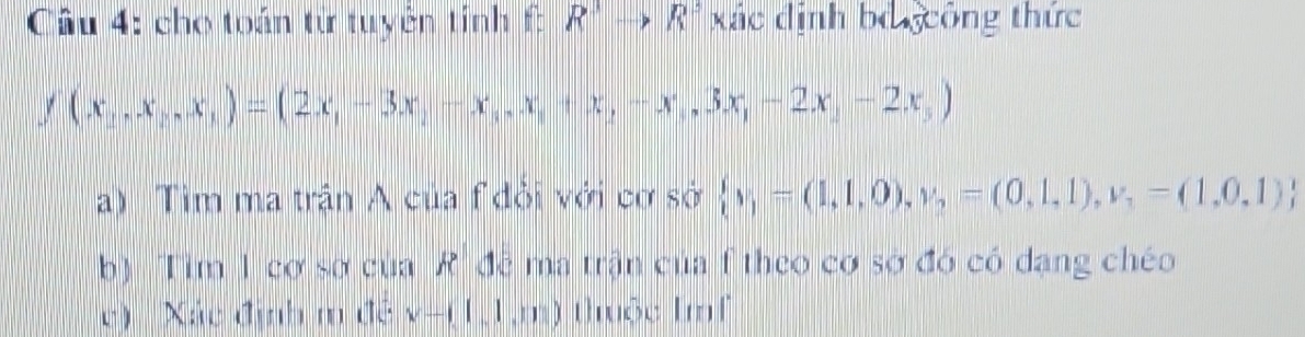 cho toán từ tuyên tính f: R^3to R^3 xác định bỏ gcông thức
f(x_1,x_2,x_1)=(2x_1-3x_1-x_1,x_2+x_3-x_1,3x_1-2x_2)
a) Tìm ma trận A của f đỏi với cơ sở  v_1=(1,1,0),v_2=(0,1,1),v_1=(1,0,1)
b) Tim 1 cơ sơ của R' đề ma trận của f theo cơ sở đó có dạng chéo 
c) Xác định m đề v-(1,1,m) thuộc Imf