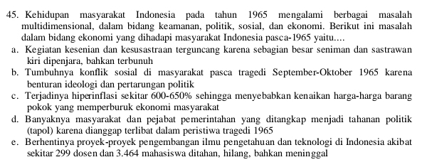 Kehidupan masyarakat Indonesia pada tahun 1965 mengalami berbagai masalah
multidimensional, dalam bidang keamanan, politik, sosial, dan ekonomi. Berikut ini masalah
dalam bidang ekonomi yang dihadapi masyarakat Indonesia pasca-1965 yaitu....
a. Kegiatan kesenian dan kesusastraan terguncang karena sebagian besar seniman dan sastrawan
kiri dipenjara, bahkan terbunuh
b. Tumbuhnya konflik sosial di masyarakat pasca tragedi September-Oktober 1965 karena
benturan ideologi dan pertarungan politik
c. Terjadinya hiperinflasi sekitar 600-650% sehingga menyebabkan kenaikan harga-harga barang
pokok yang memperburuk ekonomi masyarakat
d. Banyaknya masyarakat dan pejabat pemerintahan yang ditangkap menjadi tahanan politik
(tapol) karena dianggap terlibat dalam peristiwa tragedi 1965
e. Berhentinya proyek-proyek pengembangan ilmu pengetahuan dan teknologi di Indonesia akibat
sekitar 299 dosen dan 3.464 mahasiswa ditahan, hilang, bahkan meninggal