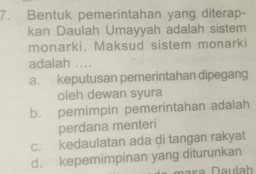 Bentuk pemerintahan yang diterap-
kan Daulah Umayyah adalah sistem
monarki. Maksud sistem monarki
adalah ....
a. keputusan pemerintahan dipegang
oleh dewan syura
b. pemimpin pemerintahan adalah
perdana menteri
c. kedaulatan ada di tangan rakyat
d. kepemimpinan yang diturunkan