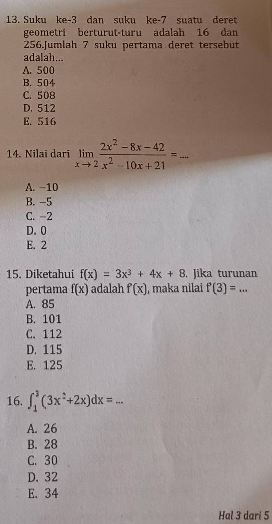 Suku ke -3 dan suku ke- 7 suatu deret
geometri berturut-turu adalah 16 dan
256.Jumlah 7 suku pertama deret tersebut
adalah...
A. 500
B. 504
C. 508
D. 512
E. 516
14. Nilai dari limlimits _xto 2 (2x^2-8x-42)/x^2-10x+21 =... _
A. −10
B. −5
C. -2
D. 0
E. 2
15. Diketahui f(x)=3x^3+4x+8. Jika turunan
pertama f(x) adalah f'(x) , maka nilai f(3)=... _
A. 85
B. 101
C. 112
D. 115
E. 125
16. ∈t _1^(3(3x^2)+2x)dx= _
A. 26
B. 28
C. 30
D. 32
E. 34
Hal 3 dari 5