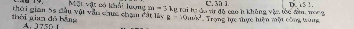 au 19. Một vật có khối lượng m=3kg C. 30 J. D. 15 J.
thời gian 5s đầu vật vẫn chưa chạm đất lấy rơi tự do từ độ cao h không vận tốc đầu, trong
g=10m/s^2
thời gian đó bằng . Trọng lực thực hiện một công trong
A. 3750 1