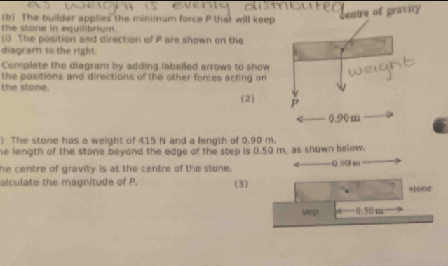 The builder applies the minimum force P that will keep 
entre of gravity 
the stane in equilibrium. 
(i) The position and direction of P are shown on the 
diagram to the right. 
Complete the diagram by adding labelled arrows to show 
the positions and directions of the other forces acting on 
the stone. 
(2) 
) The stone has a weight of 415 N and a length of 0.90 m. 
he length of the stone beyond the edge of the step is 0.50 m, as shown below. 
he centre of gravity is at the centre of the stone. -0.90 m
alculate the magnitude of P. (3) 
stone 
step 0.50 m