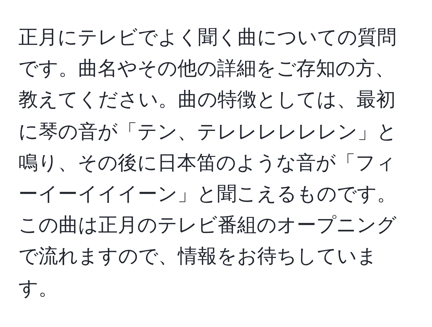 正月にテレビでよく聞く曲についての質問です。曲名やその他の詳細をご存知の方、教えてください。曲の特徴としては、最初に琴の音が「テン、テレレレレレレン」と鳴り、その後に日本笛のような音が「フィーイーイイイーン」と聞こえるものです。この曲は正月のテレビ番組のオープニングで流れますので、情報をお待ちしています。