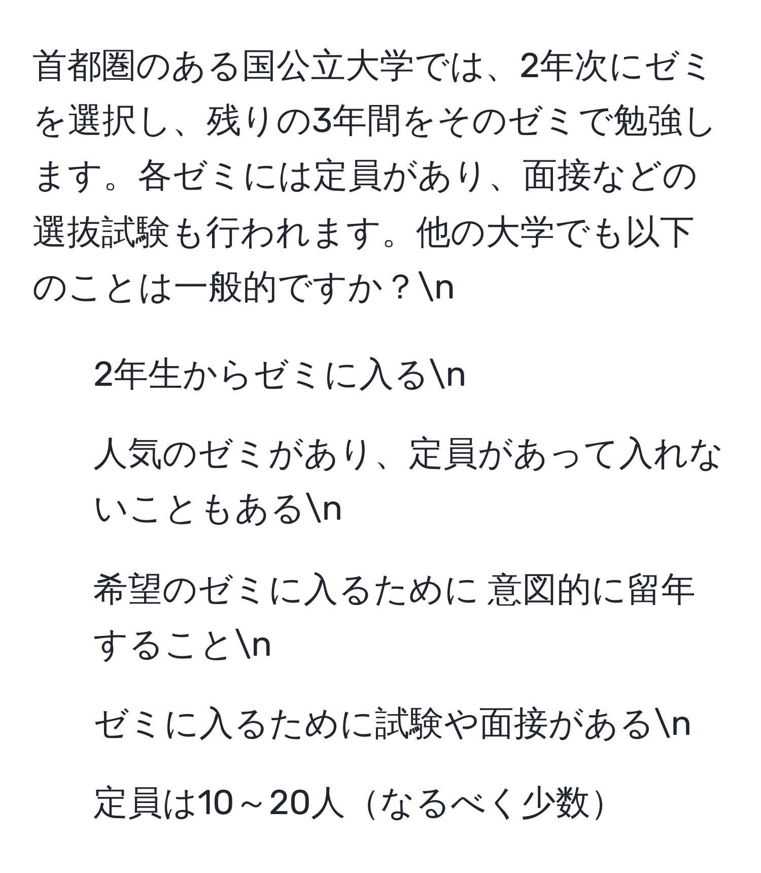 首都圏のある国公立大学では、2年次にゼミを選択し、残りの3年間をそのゼミで勉強します。各ゼミには定員があり、面接などの選抜試験も行われます。他の大学でも以下のことは一般的ですか？n
- 2年生からゼミに入るn
- 人気のゼミがあり、定員があって入れないこともあるn
- 希望のゼミに入るために 意図的に留年することn
- ゼミに入るために試験や面接があるn
- 定員は10～20人なるべく少数