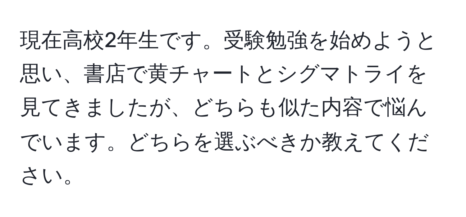 現在高校2年生です。受験勉強を始めようと思い、書店で黄チャートとシグマトライを見てきましたが、どちらも似た内容で悩んでいます。どちらを選ぶべきか教えてください。