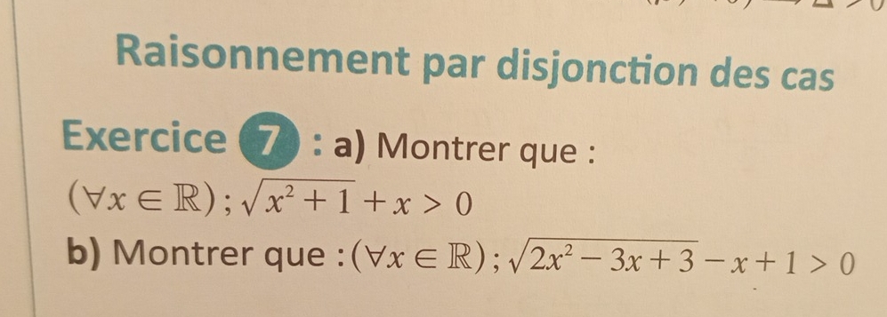 Raisonnement par disjonction des cas 
Exercice (7) : a) Montrer que :
(forall x∈ R); sqrt(x^2+1)+x>0
b) Montrer que : (forall x∈ R); sqrt(2x^2-3x+3)-x+1>0