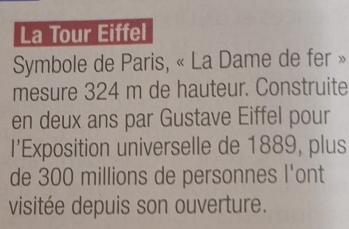 La Tour Eiffel 
Symbole de Paris, « La Dame de fer » 
mesure 324 m de hauteur. Construite 
en deux ans par Gustave Eiffel pour 
I’Exposition universelle de 1889, plus 
de 300 millions de personnes l'ont 
visitée depuis son ouverture.