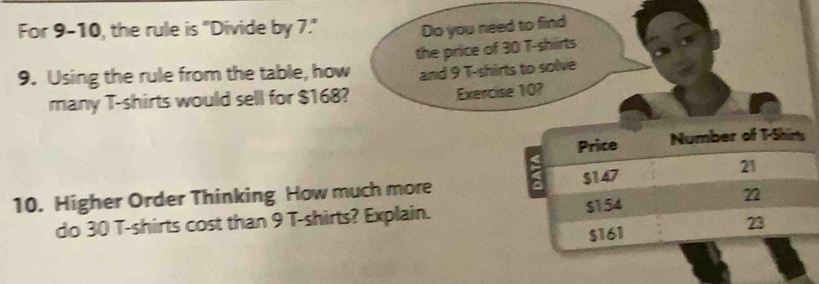 For 9-10, the rule is "Divide by 7."
Do you need to find
the price of 30 T-shirts
9. Using the rule from the table, how and 9 T-shirts to solve
many T-shirts would sell for $168? Exercise 10?
Price Number of T-Shins
a $147
21
10. Higher Order Thinking How much more
do 30 T-shirts cost than 9 T-shirts? Explain. s154
n
$161
23