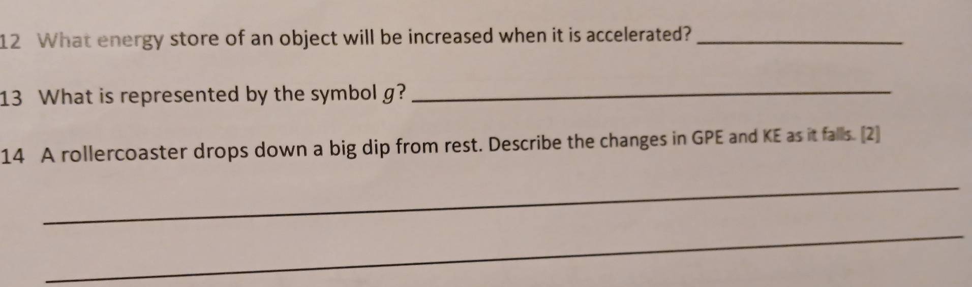 What energy store of an object will be increased when it is accelerated?_ 
13 What is represented by the symbol g?_ 
14 A rollercoaster drops down a big dip from rest. Describe the changes in GPE and KE as it falls. [2] 
_ 
_