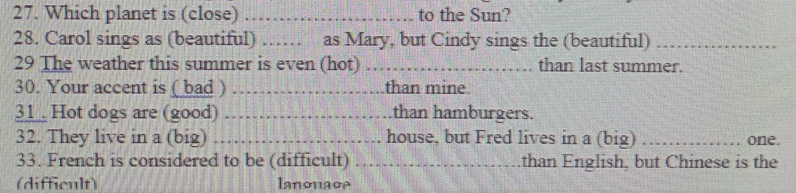 Which planet is (close) _to the Sun? 
28. Carol sings as (beautiful) _as Mary, but Cindy sings the (beautiful)_ 
29 The weather this summer is even (hot) _than last summer. 
30. Your accent is ( bad ) _than mine. 
31 Hot dogs are (good) _than hamburgers. 
32. They live in a (big) _house, but Fred lives in a (big) _one. 
33. French is considered to be (difficult) _than English, but Chinese is the 
(difficult) lanonage