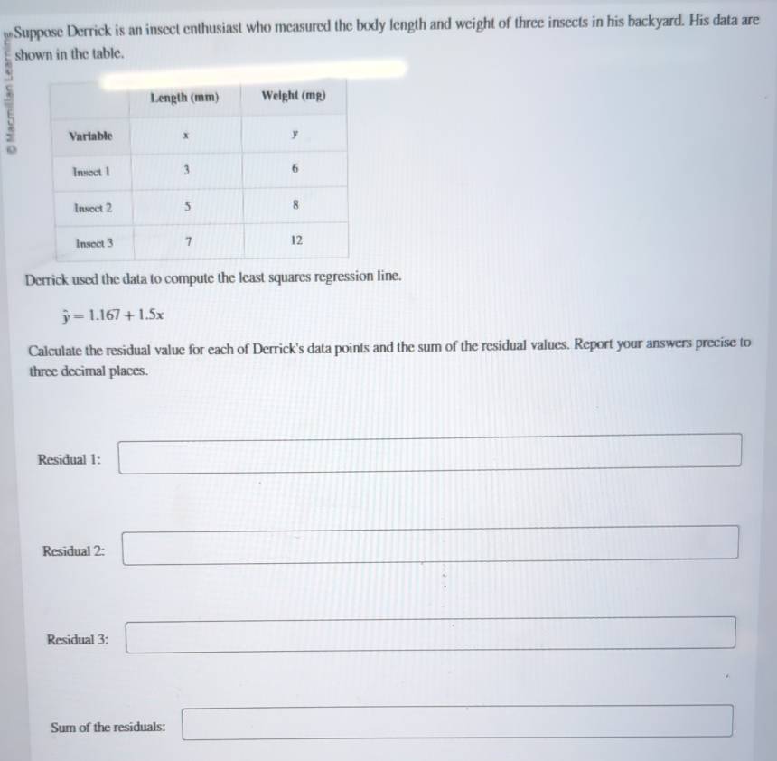 Suppose Derrick is an insect enthusiast who measured the body length and weight of three insects in his backyard. His data are 
shown in the table. 
7 
Derrick used the data to compute the least squares regression line.
hat y=1.167+1.5x
Calculate the residual value for each of Derrick's data points and the sum of the residual values. Report your answers precise to 
three decimal places. 
Residual 1: □
111||
Residual 2: □ □
□  □  □ □ 111111 | ||
11, 
Residual 3: □ 
□  
Sum of the residuals: □