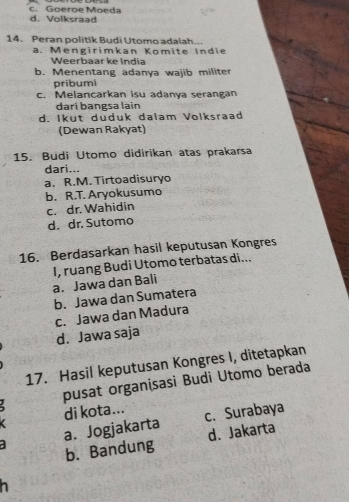 c. Goeroe Moeda
d. Volksraad
14. Peran politik Budi Utomo adalah...
a. Mengirimkan Komite Indie
Weerbaar ke India
b. Menentang adanya wajib militer
pribumi
c. Melancarkan isu adanya serangan
dari bangsa lain
d. Ikut duduk dalam Volksraad
(Dewan Rakyat)
15. Budi Utomo didirikan atas prakarsa
dari...
a. R.M. Tirtoadisuryo
b. R.T. Aryokusumo
c. dr. Wahidin
d. dr. Sutomo
16. Berdasarkan hasil keputusan Kongres
I, ruang Budi Utomo terbatas di...
a. Jawa dan Bali
b. Jawa dan Sumatera
c. Jawa dan Madura
d. Jawa saja
17. Hasil keputusan Kongres I, ditetapkan
pusat organisasi Budi Utomo berada
di kota...
a. Jogjakarta c. Surabaya
b. Bandung d. Jakarta
h