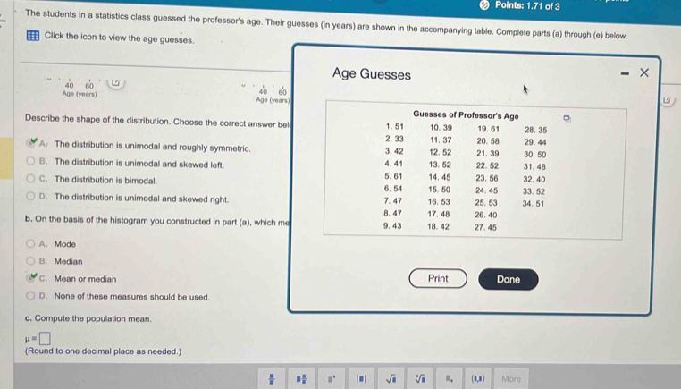 Points: 1.71 of 3
The students in a statistics class guessed the professor's age. Their guesses (in years) are shown in the accompanying table. Complete parts (a) through (e) below.
Click the icon to view the age guesses.
Age Guesses
Age (years) 40 60 Age (years) 40 60
Guesses of Professor's Age
Describe the shape of the distribution. Choose the correct answer bel 1. 51 11. 37 10. 39 19. 61 28. 35
2. 33
A: The distribution is unimodal and roughly symmetric. 3. 42 12. 52 20. 58 21.39 29.44
B. The distribution is unimodal and skewed left. 4.41 13. 52 22. 52 31.48 30. 50
5. 61
C. The distribution is bimodal. 14. 45 24.45 23. 56 33.52 32. 40
15. 50
D. The distribution is unimodal and skewed right. 7. 47 6. 54 16. 53 25.53 34. 51
b. On the basis of the histogram you constructed in part (a), which me 9.43 8. 47 18. 42 17. 48 27. 45 26. 40
A. Mode
B. Median
C. Mean or median Print Done
D. None of these measures should be used.
c. Compute the population mean.
mu =□
(Round to one decimal place as needed.)
 □ /□   3 □ /□   □° |■| sqrt(□ ) sqrt[4](a) ". (1,3) More