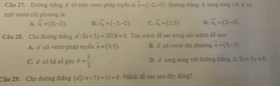 Đường thắng đ có một vectơ pháp tuyến là overline n=(-2;-5). Đường thẳng Δ song song với đ có
một vectơ chỉ phương là:
A. overline u_1=(5;-2). B. overline u_2=(-5;-2). C. overline u_3=(2;5). D. overline u_4=(2;-5). 
Câu 28. Cho đường thắng d:3x+5y+2018=0. Tìm mệnh đề sai trong các mệnh đề sau:
A. d có vectơ pháp tuyến overline n=(3;5). B. d có vectơ chi phương overline u=(5;-3).
C. d có hệ số góc k= 5/3 . D. d song song với đường thăng △ :3x+5y=0. 
Câu 29. Cho đường thắng (d): x-7y+15=0. Mệnh đề nào sau đây đúng?