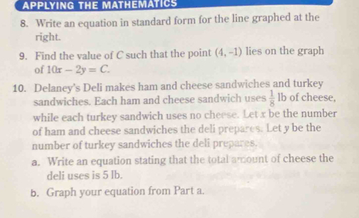 APPLYING THE MATHEMATICS 
8. Write an equation in standard form for the line graphed at the 
right. 
9. Find the value of C such that the point (4,-1) lies on the graph 
of 10x-2y=C. 
10. Delaney's Deli makes ham and cheese sandwiches and turkey 
sandwiches. Each ham and cheese sandwich uses  1/8  lb of cheese, 
while each turkey sandwich uses no cheese. Let x be the number 
of ham and cheese sandwiches the deli prepares. Let y be the 
number of turkey sandwiches the deli prepares. 
a. Write an equation stating that the total amount of cheese the 
deli uses is 5 lb. 
b. Graph your equation from Part a.