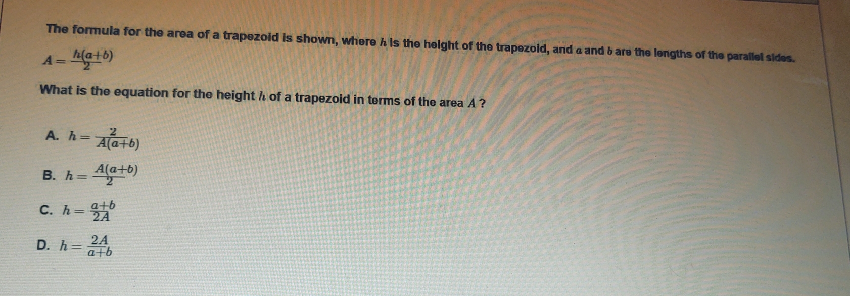 The formula for the area of a trapezoid is shown, where h is the height of the trapezoid, and a and b are the lengths of the parallel sides.
A= (h(a+b))/2 
What is the equation for the height h of a trapezoid in terms of the area A ?
A. h= 2/A(a+b) 
B. h= (A(a+b))/2 
C. h= (a+b)/2A 
D. h= 2A/a+b 