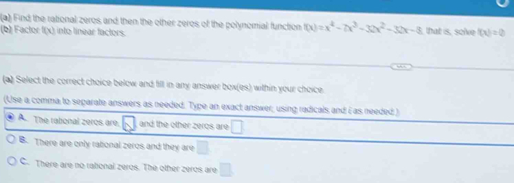 Find the rational zeros and then the other zeros of the polynomial function f(x)=x^4-7x^3-32x^2-32x-8
(b) Factor f(x) into linear factors. that is, solve f(x)=0
(a) Select the correct choice below and fill in any answer box(es) within your choice.
(Use a comma to separate answers as needed. Type an exact answer, using radicals and i as needed )
A. The rational zeros are, and the other zeros are □
B. There are only rational zeros and they are □
C. There are no rational zeros. The other zeros are □