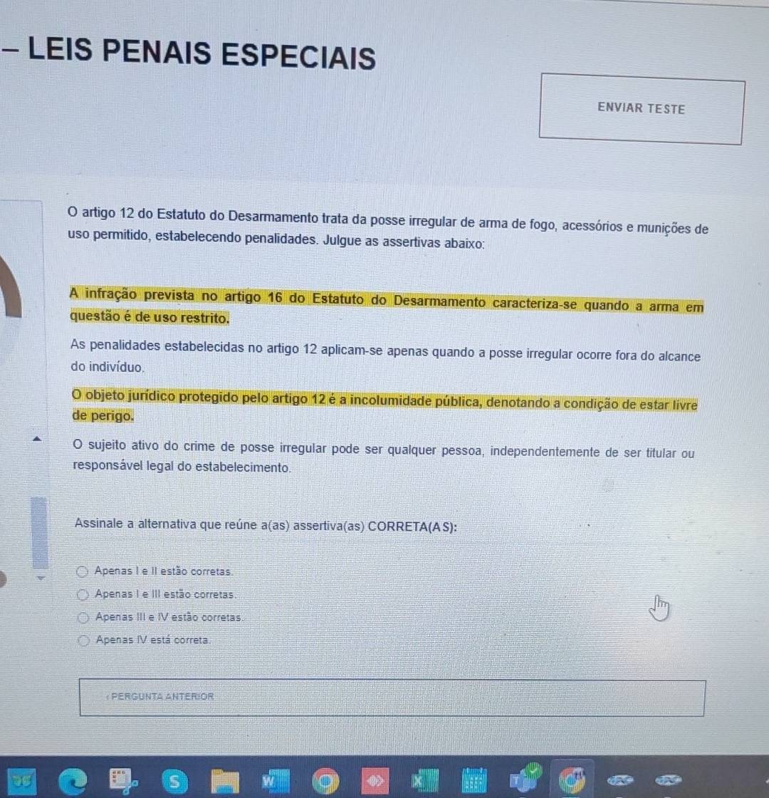 LEIS PENAIS ESPECIAIS
ENVIAR TESTE
O artigo 12 do Estatuto do Desarmamento trata da posse irregular de arma de fogo, acessórios e munições de
uso permitido, estabelecendo penalidades. Julgue as assertivas abaixo:
A infração prevista no artigo 16 do Estatuto do Desarmamento caracteriza-se quando a arma em
questão é de uso restrito.
As penalidades estabelecidas no artigo 12 aplicam-se apenas quando a posse irregular ocorre fora do alcance
do indivíduo.
O objeto jurídico protegido pelo artigo 12 é a incolumidade pública, denotando a condição de estar livre
de perigo.
O sujeito ativo do crime de posse irregular pode ser qualquer pessoa, independentemente de ser titular ou
responsável legal do estabelecimento.
Assinale a alternativa que reúne a(as) assertiva(as) CORRET A(AS 1:
Apenas I e iI estão corretas.
Apenas I e III estão corretas.
Apenas III e IV estão corretas.
Apenas IV está correta.
Pergunta Anterior