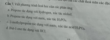 ao của các chất thoả mãn các đặc 
Cầu 7. Viết phương trình hoá học của các phản ứng: 
a. Propene tác dụng với hydrogen, xúc tác nickel. 
b. Propene tác dụng với nước, xúc tác H_3PO_4. 
c. 2 -methylpropene tác dụng với nước, xúc tác acid H_3PO_4. 
d. But -1 -ene tác dụng với HCl. 
17