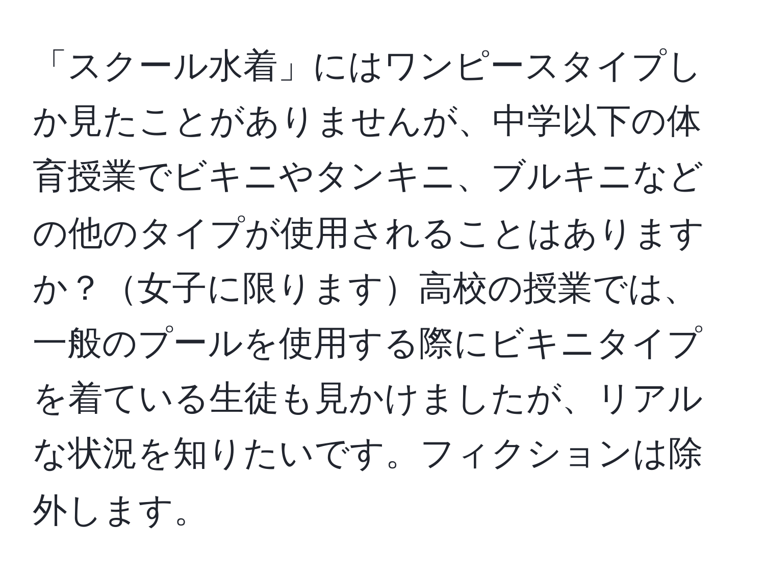 「スクール水着」にはワンピースタイプしか見たことがありませんが、中学以下の体育授業でビキニやタンキニ、ブルキニなどの他のタイプが使用されることはありますか？女子に限ります高校の授業では、一般のプールを使用する際にビキニタイプを着ている生徒も見かけましたが、リアルな状況を知りたいです。フィクションは除外します。