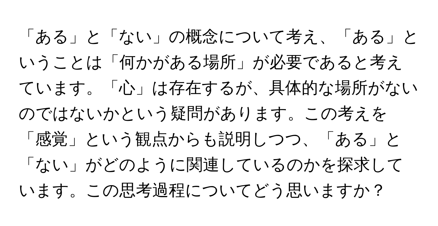 「ある」と「ない」の概念について考え、「ある」ということは「何かがある場所」が必要であると考えています。「心」は存在するが、具体的な場所がないのではないかという疑問があります。この考えを「感覚」という観点からも説明しつつ、「ある」と「ない」がどのように関連しているのかを探求しています。この思考過程についてどう思いますか？