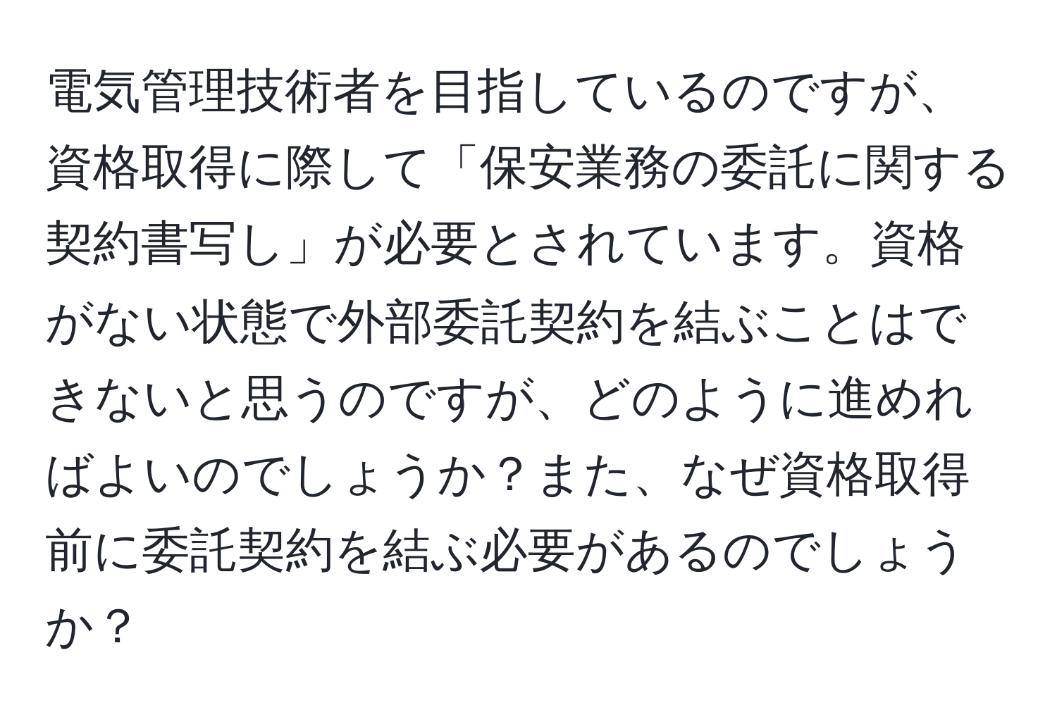 電気管理技術者を目指しているのですが、資格取得に際して「保安業務の委託に関する契約書写し」が必要とされています。資格がない状態で外部委託契約を結ぶことはできないと思うのですが、どのように進めればよいのでしょうか？また、なぜ資格取得前に委託契約を結ぶ必要があるのでしょうか？