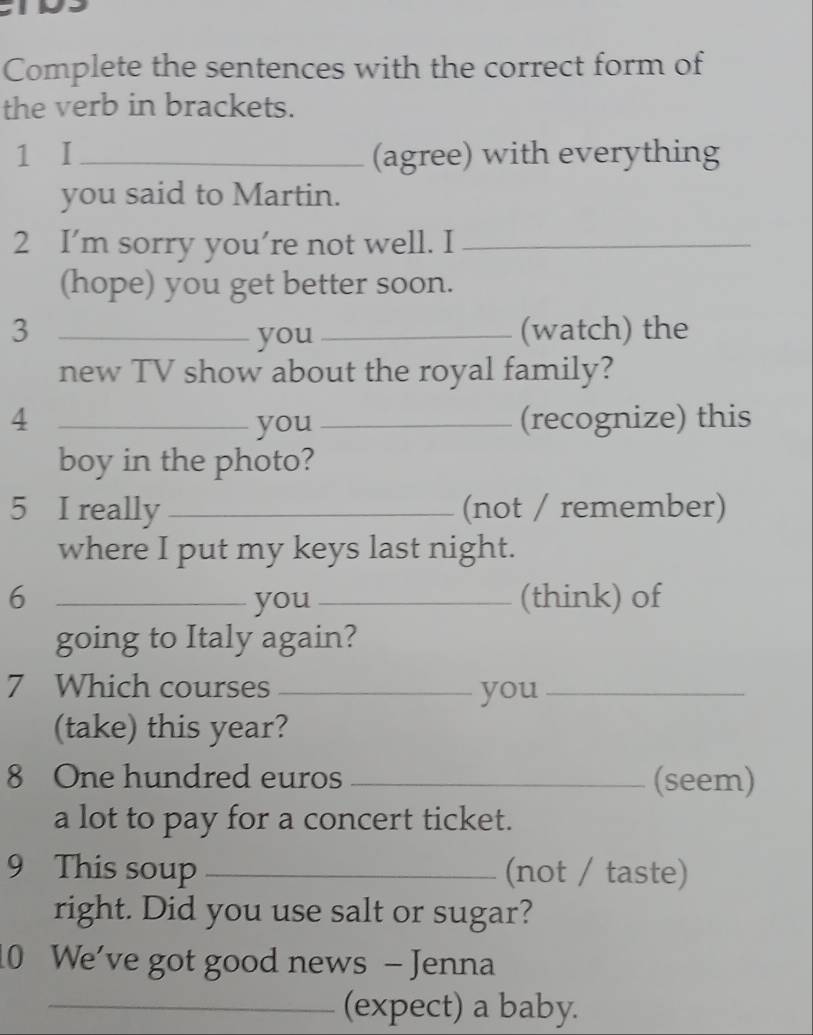 Complete the sentences with the correct form of 
the verb in brackets. 
1 I _(agree) with everything 
you said to Martin. 
2 I’m sorry you’re not well. I_ 
(hope) you get better soon. 
3 __(watch) the 
you 
new TV show about the royal family? 
4 _you _(recognize) this 
boy in the photo? 
5 I really _(not / remember) 
where I put my keys last night. 
6 _you _(think) of 
going to Italy again? 
7 Which courses _you_ 
(take) this year? 
8 One hundred euros _(seem) 
a lot to pay for a concert ticket. 
9 This soup _(not / taste) 
right. Did you use salt or sugar? 
10 We've got good news - Jenna 
_(expect) a baby.