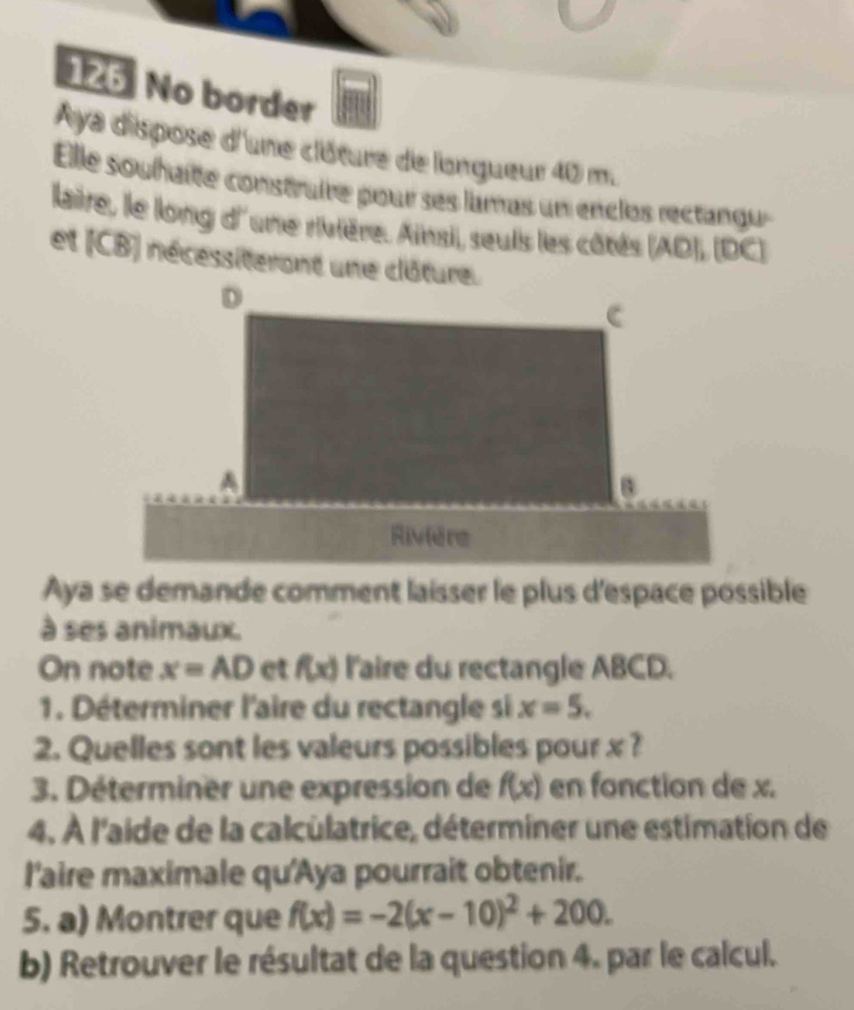 126 No border 
Aya dispose d'une clôture de longueur 40 m. 
Elle souhaîte construire pour ses lamas un enclos rectangu 
laire, le long d'une rivière. Ainsi, seuis les côtés (AD), (DC) 
et (CB) nécessiterant une clôture. 
Aya se demande comment laisser le plus d'espace possible 
à ses animaux. 
On note x=AD et f(x) l'aire du rectangle ABCD. 
1. Déterminer l'aire du rectangle si x=5. 
2. Quelles sont les valeurs possibles pour x ? 
3. Déterminer une expression de f(x) en fonction de x. 
4. À l'aide de la calculatrice, déterminer une estimation de 
l'aire maximale qu'Aya pourrait obtenir. 
5. a) Montrer que f(x)=-2(x-10)^2+200. 
b) Retrouver le résultat de la question 4. par le calcul.