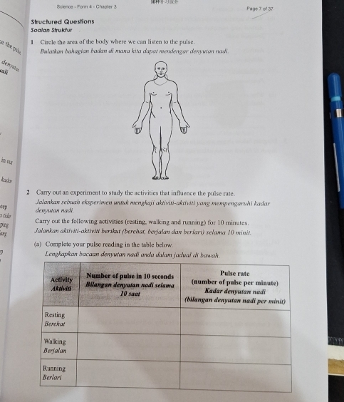 Science - Form 4 - Chapter 3 Page 7 of 37 
Structured Questions 
Soalan Strukfur 
1 Circle the area of the body where we can listen to the pulse. 
e the pul Bulatkan bahagian badan di mana kita dapat mendengar denyutan nadi. 
denyww 
im our 
Iador 
2 Carry out an experiment to study the activities that influence the pulse rate. 
Jalankan sebuah eksperimen untuk mengkaji aktiviti-aktiviti yang mempengaruhi kadar 
eep denyutan nadi. 
a tícer Carry out the following activities (resting, walking and running) for 10 minutes. 
ping 
lng 
Jalankan aktiviti-aktiviti berikut (berehat, berjalan dan berlari) selama 10 minit. 
(a) Complete your pulse reading in the table below. 
Lengkapkan bacaan denyutan nadi anda dalam jadual di bawah. 
mn