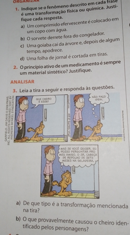 ORGANIZAR 
1. Indique se o fenômeno descrito em cada frase 
é uma transformação física ou química. Justi- 
fique cada resposta. 
a) Um comprimido efervescente é colocado em 
um copo com água. 
b) O sorvete derrete fora do congelador. 
c) Uma goiaba cai da árvore e, depois de algum 
tempo, apodrece. 
d) Uma folha de jornal é cortada em tiras. 
2. O princípio ativo de um medicamento é sempre 
um material sintético? Justifique. 
ANALISAR 
3. Leia a tira a seguir e responda às questões. 
a) De que tipo é a transformação mencionada 
na tira? 
b) O que provavelmente causou o cheiro iden- 
tificado pelos personagens?