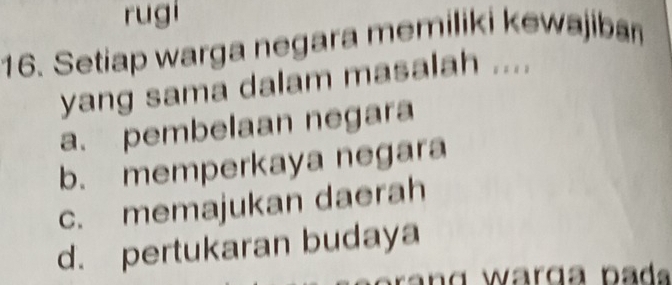 rugi
16. Setiap warga negara memiliki kewajiban
yang sama dalam masalah ....
a. pembelaan negara
b. memperkaya negara
c. memajukan daerah
d. pertukaran budaya
r a n g warga pad