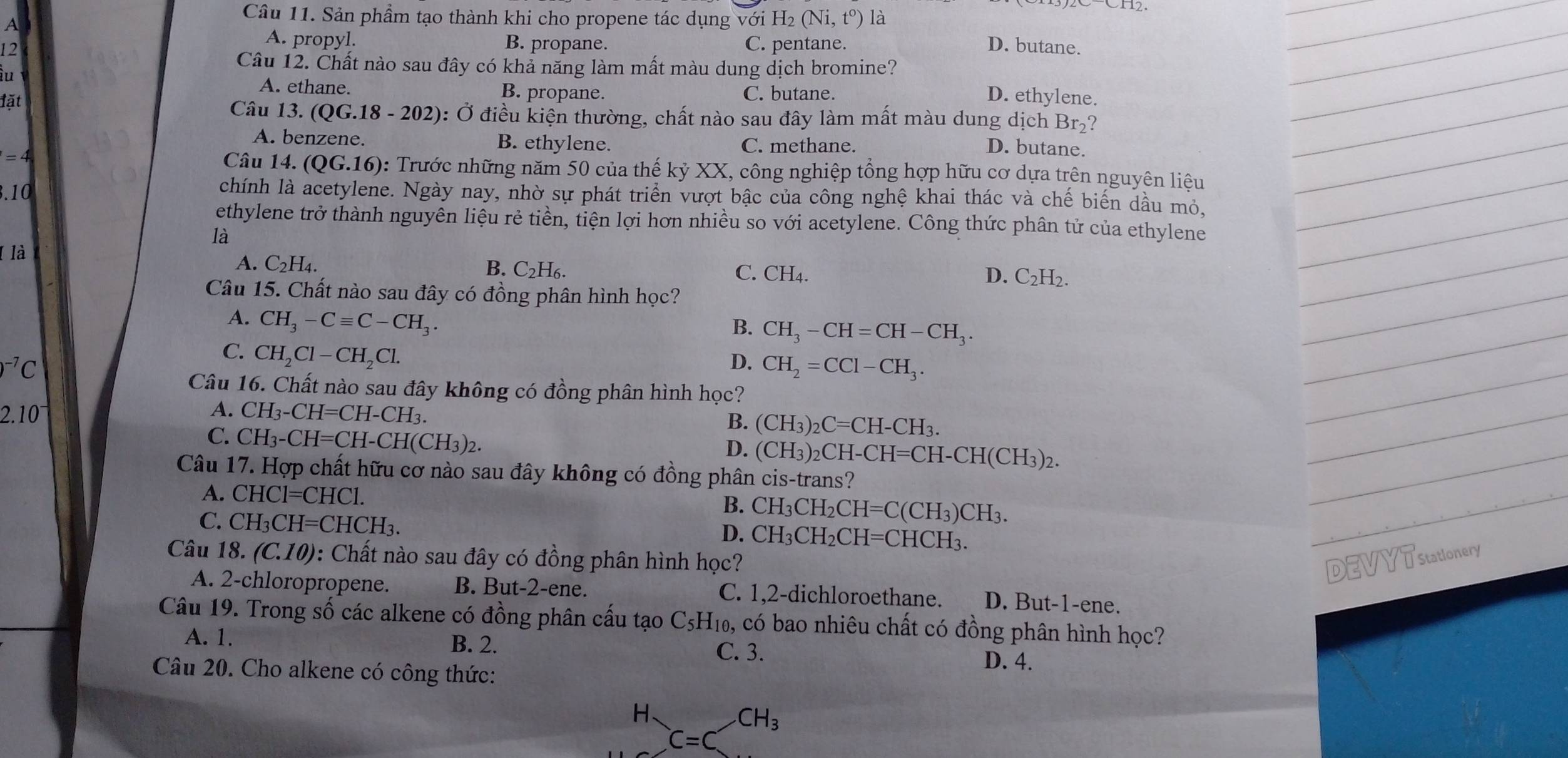 Sản phầm tạo thành khi cho propene tác dụng với H2 (Ni,t^o) là
A
A. propyl.
12 B. propane. C. pentane. D. butane.
Câu 12. Chất nào sau đây có khả năng làm mất màu dung dịch bromine?
iu
A. ethane. B. propane. C. butane.
D. ethylene.
1overline a I  Câu 13 (QG.18-202) 0: Ở điều kiện thường, chất nào sau đây làm mất màu dung dịch Br_2 ?
A. benzene. B. ethylene. C. methane.
D. butane.
=4 Câu 14.(QG.16) 0: Trước những năm 50 của thế kỷ XX, công nghiệp tổng hợp hữu cơ dựa trên nguyên liêu
3.10
chính là acetylene. Ngày nay, nhờ sự phát triển vượt bậc của công nghệ khai thác và chế biến dầu mỏ.
ethylene trở thành nguyên liệu rẻ tiền, tiện lợi hơn nhiều so với acetylene. Công thức phân tử của ethylene
là
A. C_2H_4.
( là B. C₂H6. C. CH4.
D. C_2H_2.
Câu 15. Chất nào sau đây có đồng phân hình học?
A. CH_3-Cequiv C-CH_3.
B. CH_3-CH=CH-CH_3.
C. CH_2Cl-CH_2Cl.
)^-7C
D. CH_2=CCl-CH_3.
Câu 16. Chất nào sau đây không có đồng phân hình học?
2.10^-
A. CH_3-CH=CH-CH_3.
C. CH_3-CH=CH-CH(CH_3)_2.
B. (CH_3)_2C=CH-CH_3
D. (CH_3)_2CH-CH=CH-CH(CH_3)_2.
Câu 17. Hợp chất hữu cơ nào sau đây không có đồng phân cis-trans?
A. CHC1=CHC1 B. CH_3CH_2CH=C(CH_3)CH_3.
C. CH_3CH=CHCH_3. CH_3CH_2CH=CHCH_3.
D.
Câu 18. (C.10) : Chất nào sau đây có đồng phân hình học? DEVYTstationery
A. 2-chloropropene. B. But-2-ene. C. 1,2-dichloroethane. D. But-1-ene.
Câu 19. Trong số các alkene có đồng phân cấu tạo C_5H_10 3, có bao nhiêu chất có đồng phân hình học?
A. 1. B. 2. C. 3. D. 4.
Câu 20. Cho alkene có công thức:
H_C=CCH_3