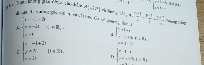 t^2=1-t D beginarrayl y=1+3t(t∈ R). z=1+tendarray.
11: Trong khong gian Oxyz cho điểm A(1;2;3) và đường thẳng d :  (x-3)/2 = (y-1)/1 = (z+7)/-2 . Đường thẳng
đi qua A, vuông góc với d và cắt trục Ox có phương trình là
A. beginarrayl x=-1+2t y=-2t z=tendarray.  (t∈ R).
B. beginarrayl x=1+t y=2+2t(t∈ R). z=3+3tendarray.
C. beginarrayl x=-1+2t y=2t z=3tendarray.  (t∈ R).
D. beginarrayl x=1+t y=2+2t(t∈ R).endarray.