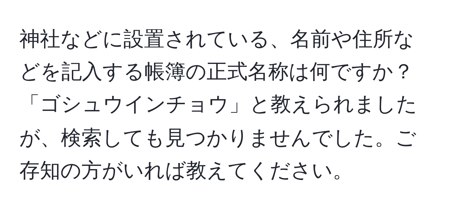 神社などに設置されている、名前や住所などを記入する帳簿の正式名称は何ですか？「ゴシュウインチョウ」と教えられましたが、検索しても見つかりませんでした。ご存知の方がいれば教えてください。