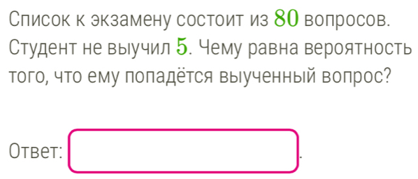 Слисок к экзамену состоит из 8О волросов. 
Студент не выучил 5. Чему равна вероятность 
Τого, что ему поπадётся выученный вопрос? 
Otbet: □ .