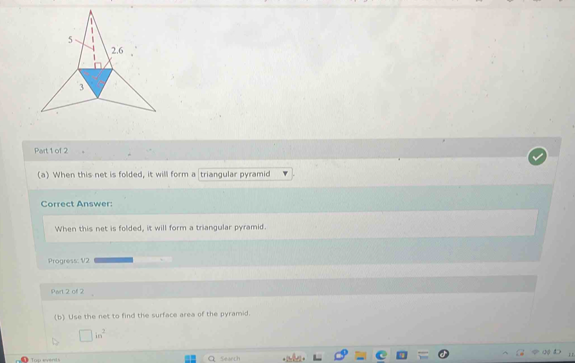 When this net is folded, it will form a triangular pyramid
Correct Answer:
When this net is folded, it will form a triangular pyramid.
Progress: 1/2
Part 2 of 2
(b) Use the net to find the surface area of the pyramid.
□ in^2
Top events Q Search