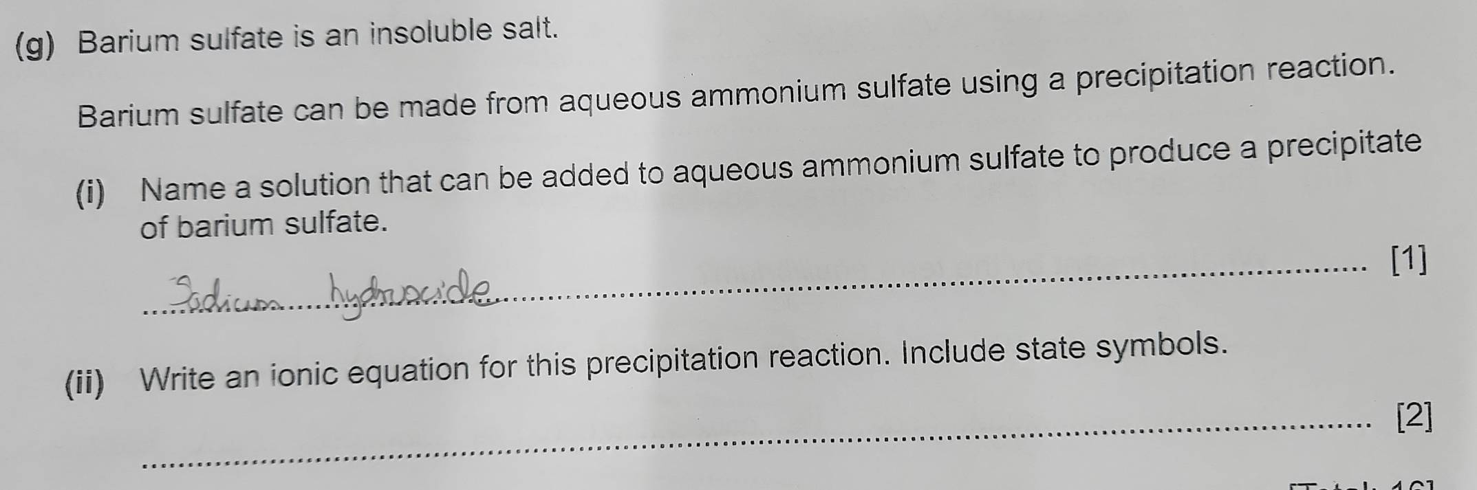 Barium sulfate is an insoluble salt. 
Barium sulfate can be made from aqueous ammonium sulfate using a precipitation reaction. 
(i) Name a solution that can be added to aqueous ammonium sulfate to produce a precipitate 
of barium sulfate. 
_[1] 
(ii) Write an ionic equation for this precipitation reaction. Include state symbols. 
_[2]