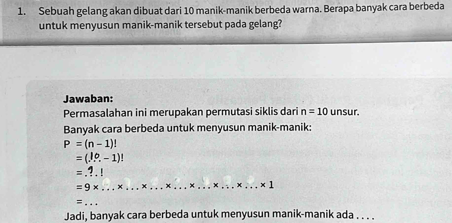 Sebuah gelang akan dibuat dari 10 manik-manik berbeda warna. Berapa banyak cara berbeda 
untuk menyusun manik-manik tersebut pada gelang? 
Jawaban: 
Permasalahan ini merupakan permutasi siklis dari n=10 unsur. 
Banyak cara berbeda untuk menyusun manik-manik:
P=(n-1)!
=(...-1)!
=...!
=9* ...* ...* ...* ...* ...* ...* ...* 1 ___ 
= _ .. 
Jadi, banyak cara berbeda untuk menyusun manik-manik ada . . . .