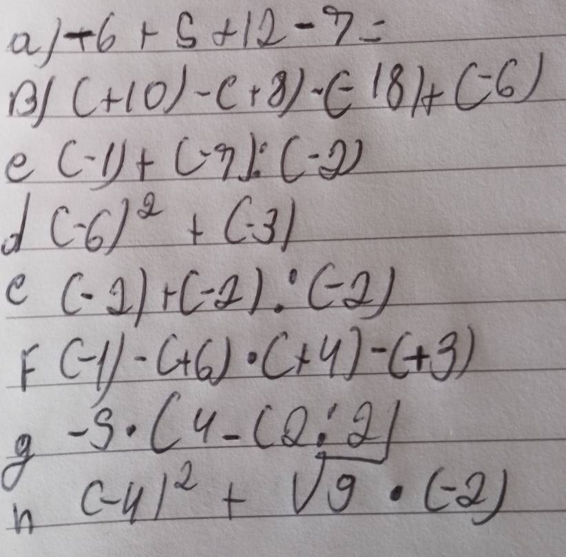 a -6+5+12-7=
(+10)-(+8)· (-18)+(-6)
e (-1)+(-3):(-2)
(-6)^2+(-3)
e (-2)+(-2):(-2)
f(-1)· (+6)· (+4)-(+3)
-5· (4-(2:2)
n (-4)^2+sqrt(9)· (-2)