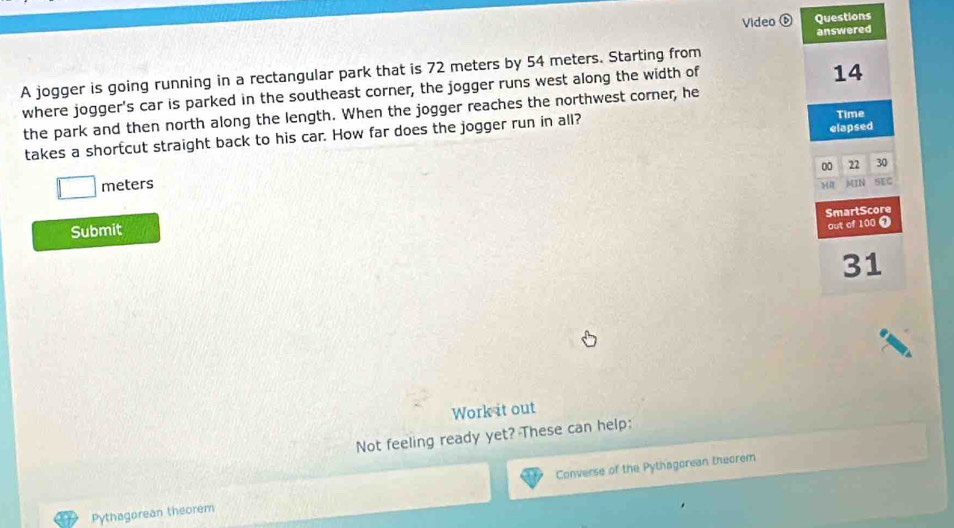 Video ⑥ Questions 
answered 
A jogger is going running in a rectangular park that is 72 meters by 54 meters. Starting from 
where jogger's car is parked in the southeast corner, the jogger runs west along the width of
14
the park and then north along the length. When the jogger reaches the northwest corner, he 
elapsed 
takes a shortcut straight back to his car. How far does the jogger run in all? Time 
00 22 30
□ meters
MIN 5EC 
SmartScore 
Submit 
out of 100 ⑦ 
31 
Work it out 
Not feeling ready yet? These can help: 
Pythagorean theorem Converse of the Pythagorean theorem