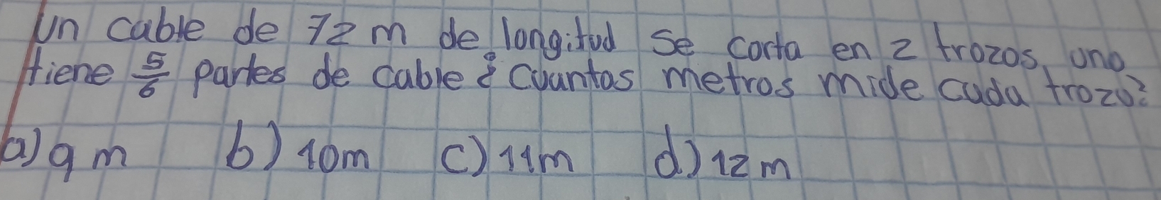 un cable de 72 m de longifed se corta en 2 trozos, on0
fiene  5/6  partes de cable countas metros mide cuda trozu?
(a) g m 6) r0m () Hm d) 12m